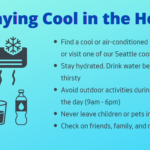 How to stay cool in the heat: Find a cool or air-conditioned place to stay, or visit one of our Seattle cooling centers. Stay hydrated. Drink water before you're thirsty. Avoid outdoor activities during the heat of the day (10am - 4pm). Never leave children or pets in a vehicle. Check on friends, family, and neighbors.
