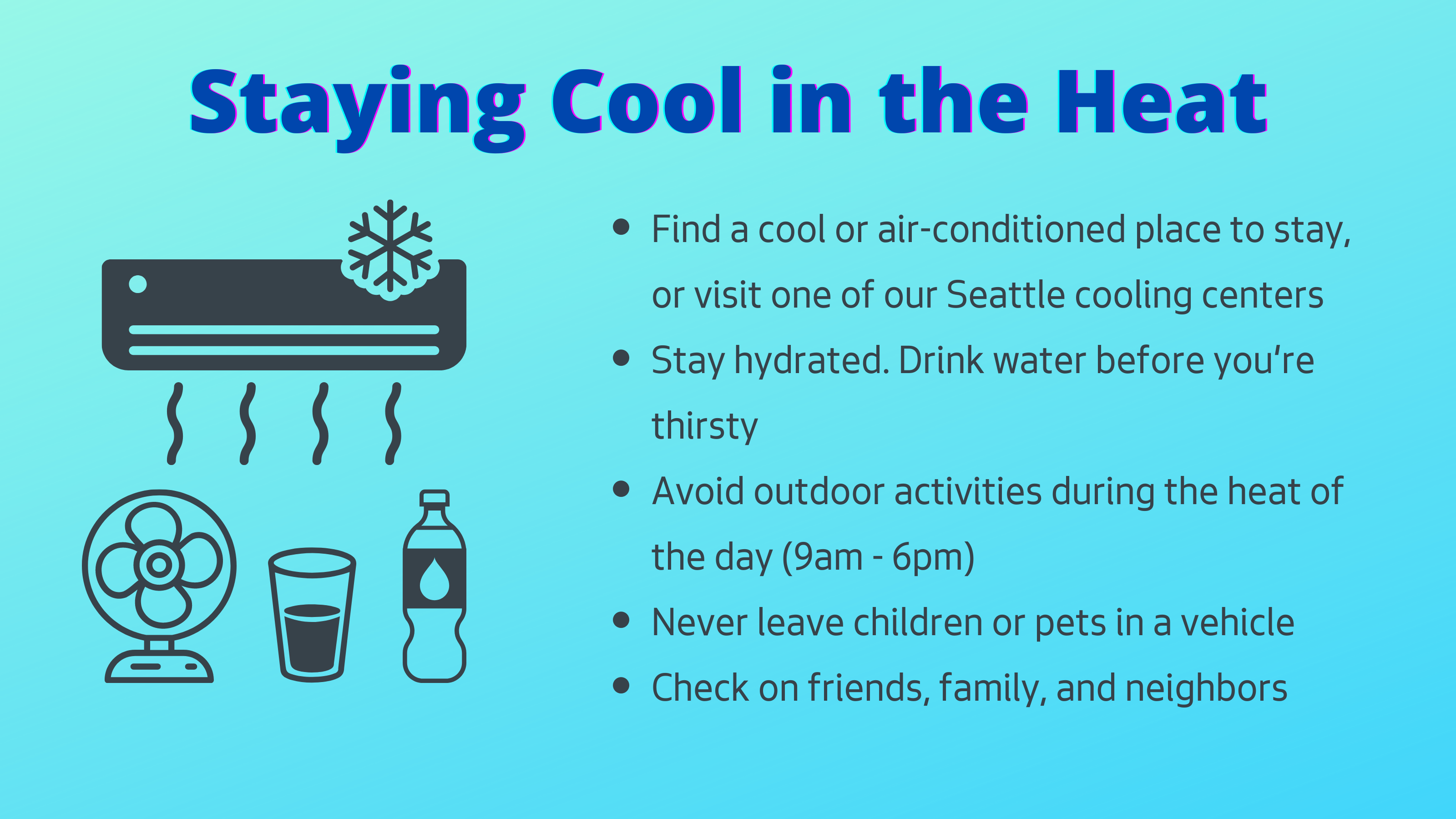 How to stay cool in the heat: Find a cool or air-conditioned place to stay, or visit one of our Seattle cooling centers. Stay hydrated. Drink water before you're thirsty. Avoid outdoor activities during the heat of the day (10am - 4pm). Never leave children or pets in a vehicle. Check on friends, family, and neighbors.